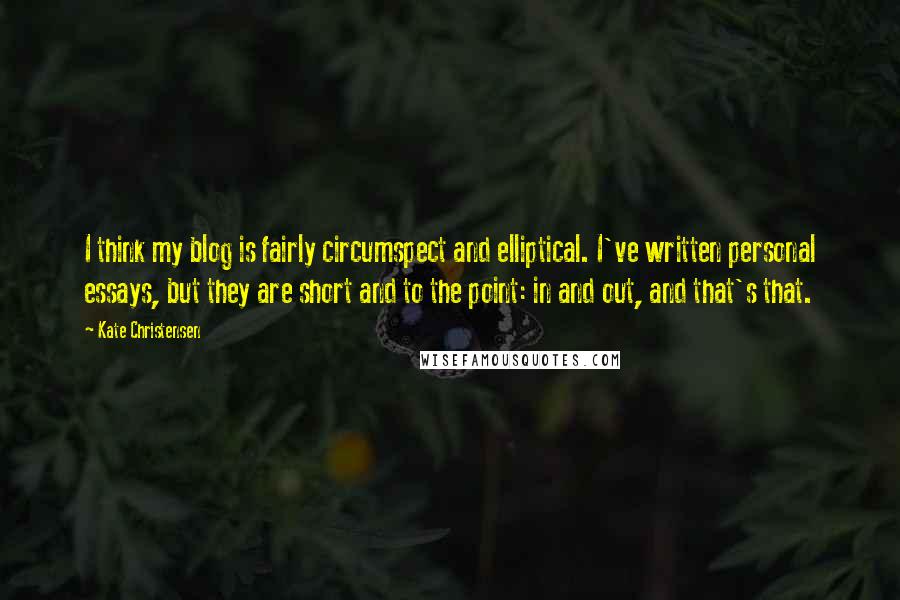 Kate Christensen Quotes: I think my blog is fairly circumspect and elliptical. I've written personal essays, but they are short and to the point: in and out, and that's that.