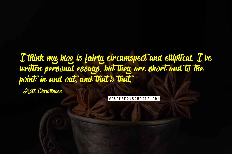 Kate Christensen Quotes: I think my blog is fairly circumspect and elliptical. I've written personal essays, but they are short and to the point: in and out, and that's that.