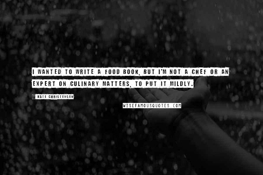 Kate Christensen Quotes: I wanted to write a food book, but I'm not a chef or an expert on culinary matters, to put it mildly.