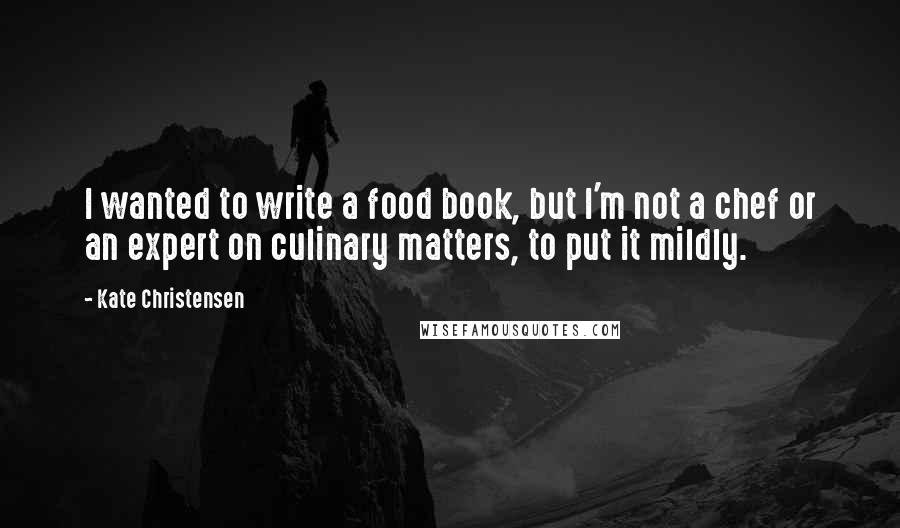 Kate Christensen Quotes: I wanted to write a food book, but I'm not a chef or an expert on culinary matters, to put it mildly.