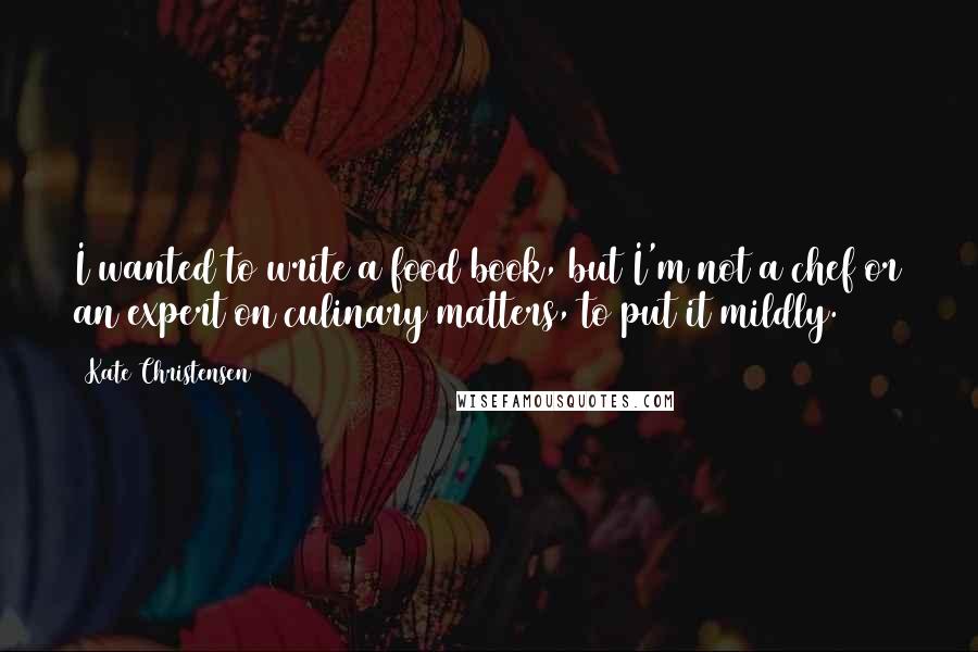 Kate Christensen Quotes: I wanted to write a food book, but I'm not a chef or an expert on culinary matters, to put it mildly.