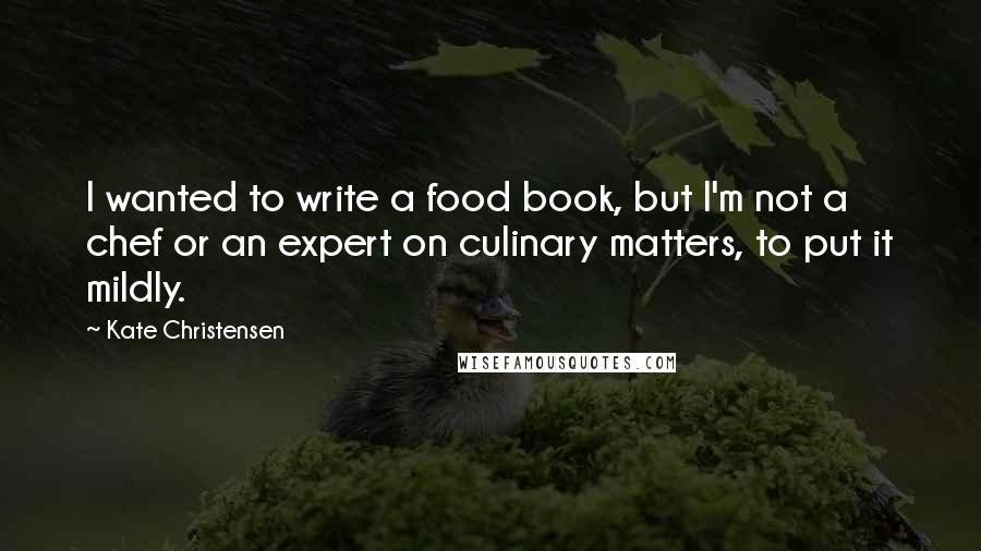 Kate Christensen Quotes: I wanted to write a food book, but I'm not a chef or an expert on culinary matters, to put it mildly.