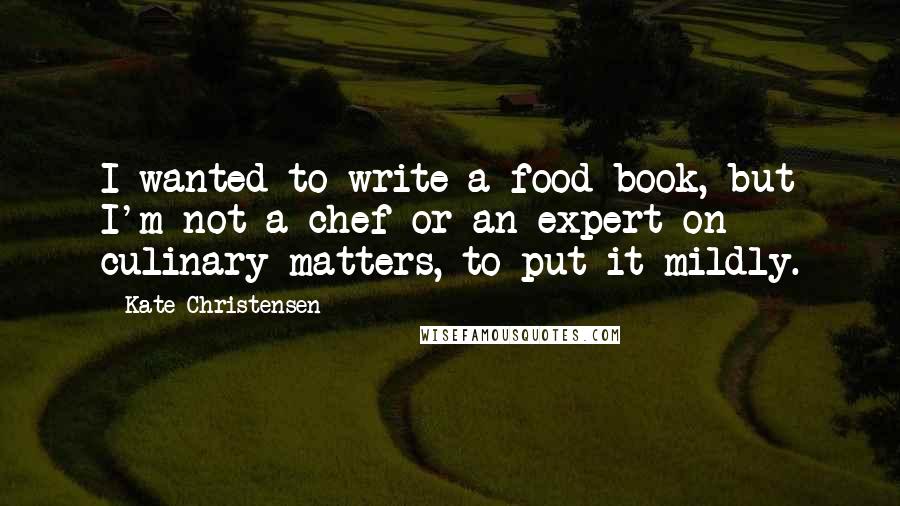 Kate Christensen Quotes: I wanted to write a food book, but I'm not a chef or an expert on culinary matters, to put it mildly.