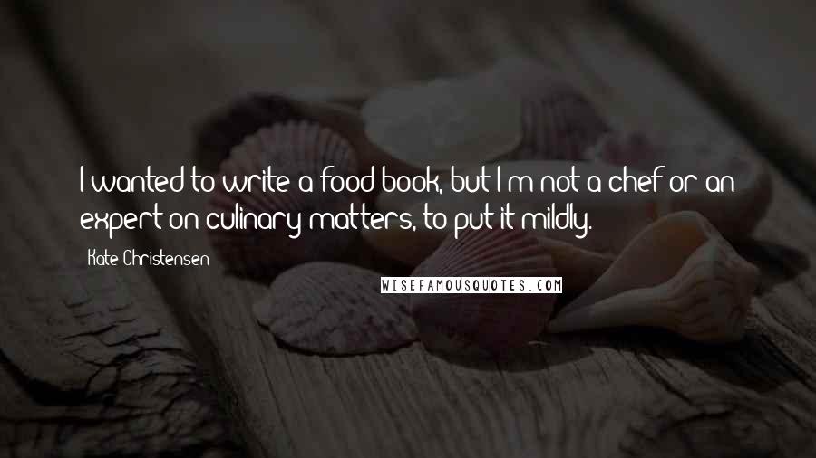 Kate Christensen Quotes: I wanted to write a food book, but I'm not a chef or an expert on culinary matters, to put it mildly.