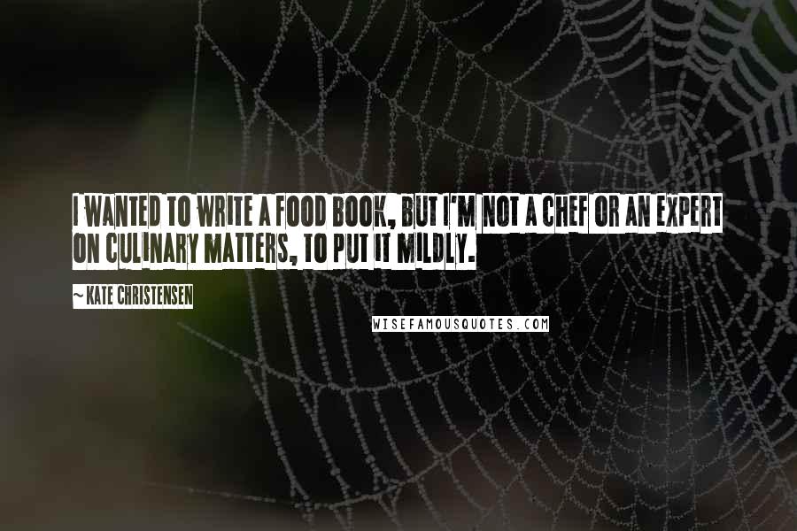 Kate Christensen Quotes: I wanted to write a food book, but I'm not a chef or an expert on culinary matters, to put it mildly.