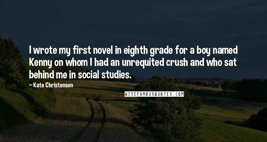 Kate Christensen Quotes: I wrote my first novel in eighth grade for a boy named Kenny on whom I had an unrequited crush and who sat behind me in social studies.