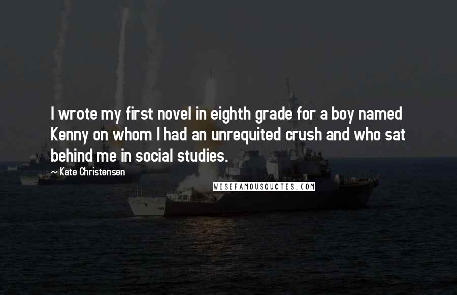 Kate Christensen Quotes: I wrote my first novel in eighth grade for a boy named Kenny on whom I had an unrequited crush and who sat behind me in social studies.