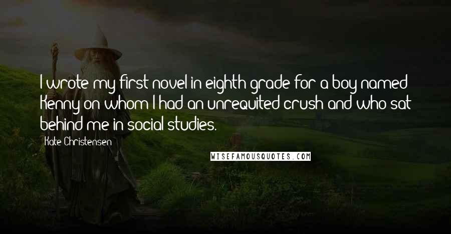 Kate Christensen Quotes: I wrote my first novel in eighth grade for a boy named Kenny on whom I had an unrequited crush and who sat behind me in social studies.