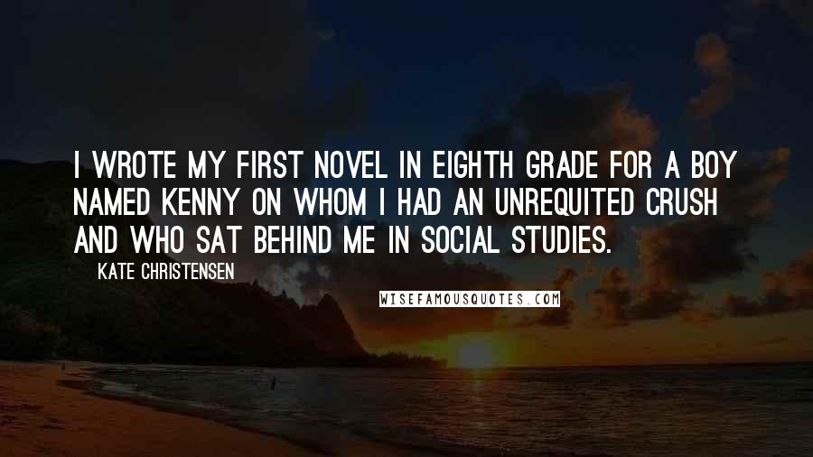Kate Christensen Quotes: I wrote my first novel in eighth grade for a boy named Kenny on whom I had an unrequited crush and who sat behind me in social studies.