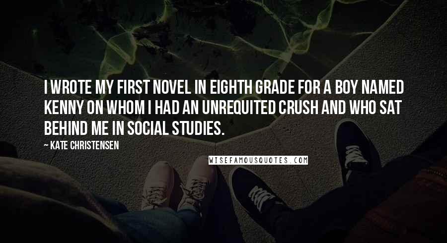 Kate Christensen Quotes: I wrote my first novel in eighth grade for a boy named Kenny on whom I had an unrequited crush and who sat behind me in social studies.