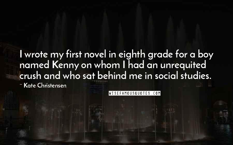 Kate Christensen Quotes: I wrote my first novel in eighth grade for a boy named Kenny on whom I had an unrequited crush and who sat behind me in social studies.