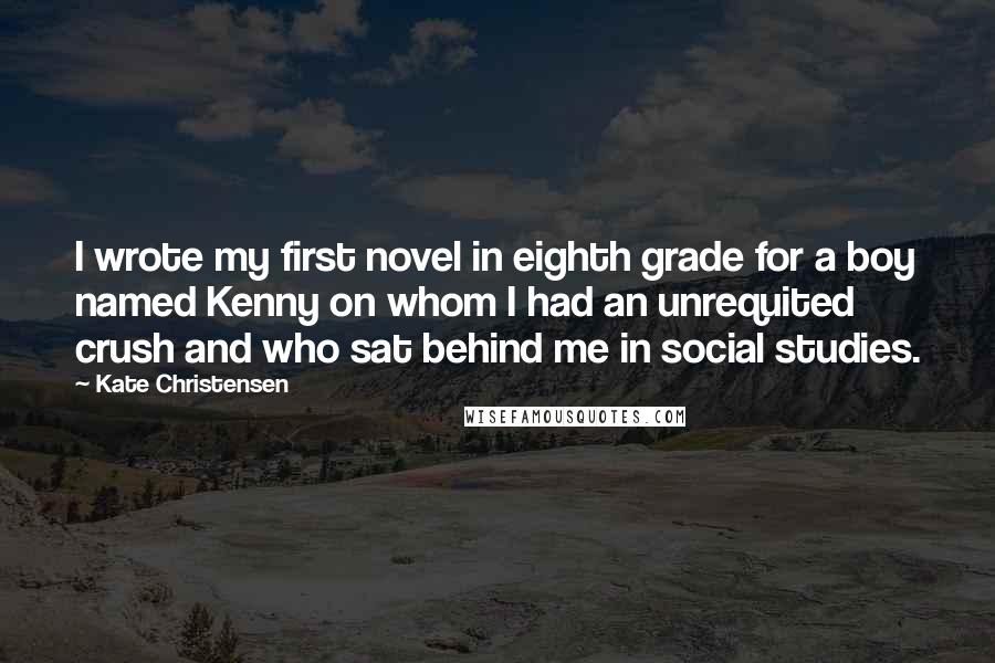 Kate Christensen Quotes: I wrote my first novel in eighth grade for a boy named Kenny on whom I had an unrequited crush and who sat behind me in social studies.