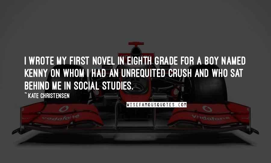 Kate Christensen Quotes: I wrote my first novel in eighth grade for a boy named Kenny on whom I had an unrequited crush and who sat behind me in social studies.