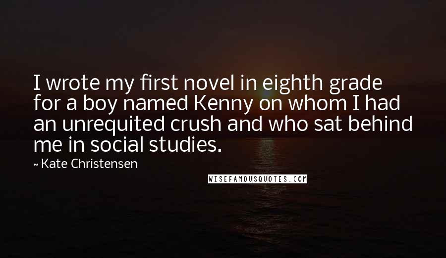 Kate Christensen Quotes: I wrote my first novel in eighth grade for a boy named Kenny on whom I had an unrequited crush and who sat behind me in social studies.