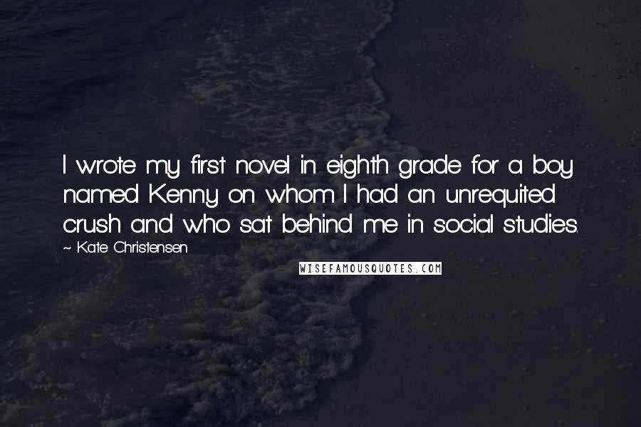 Kate Christensen Quotes: I wrote my first novel in eighth grade for a boy named Kenny on whom I had an unrequited crush and who sat behind me in social studies.