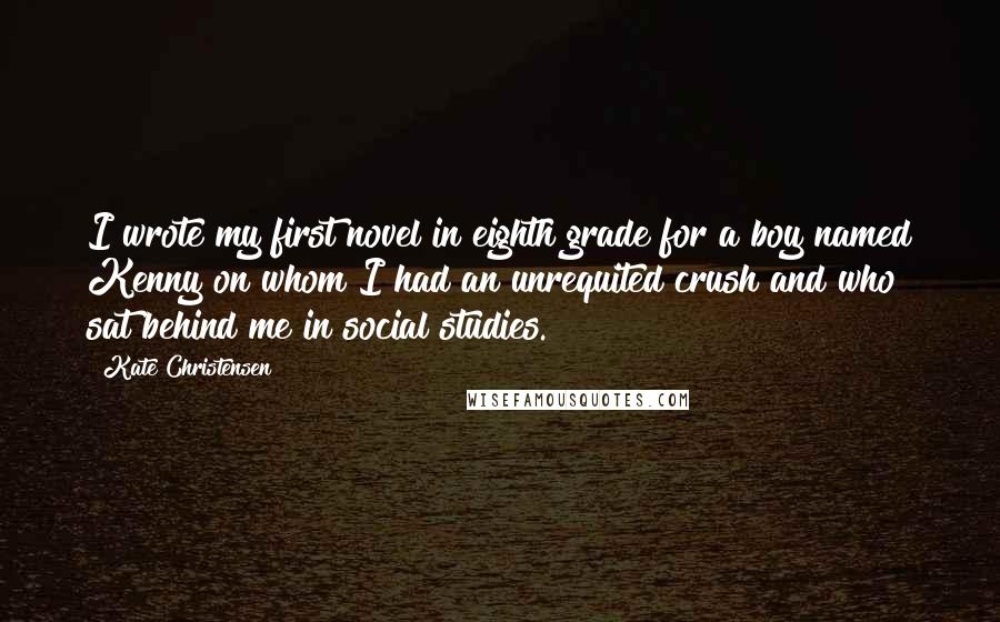 Kate Christensen Quotes: I wrote my first novel in eighth grade for a boy named Kenny on whom I had an unrequited crush and who sat behind me in social studies.