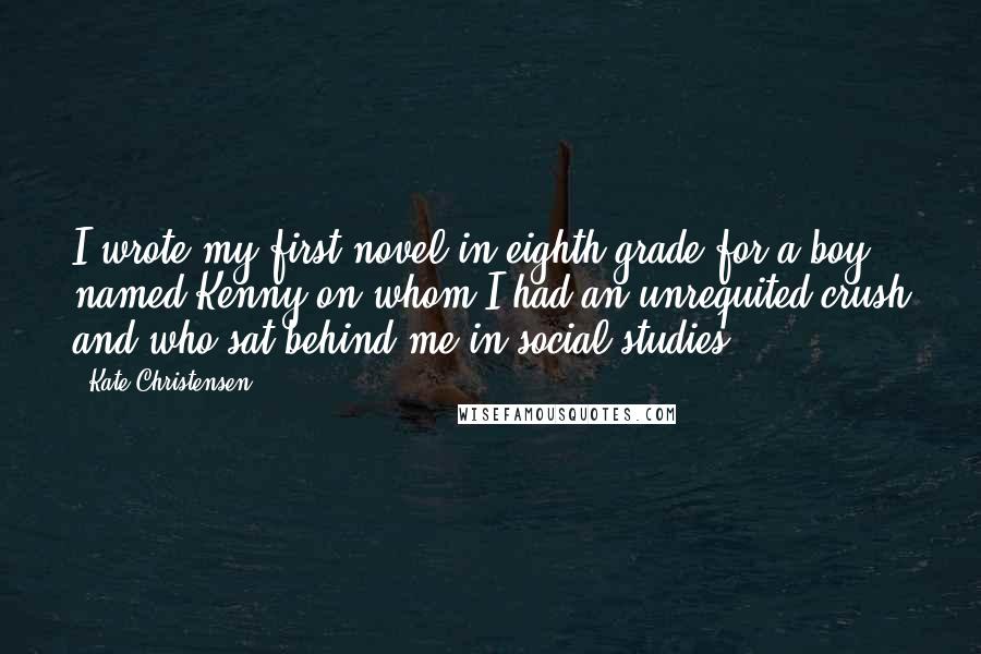 Kate Christensen Quotes: I wrote my first novel in eighth grade for a boy named Kenny on whom I had an unrequited crush and who sat behind me in social studies.