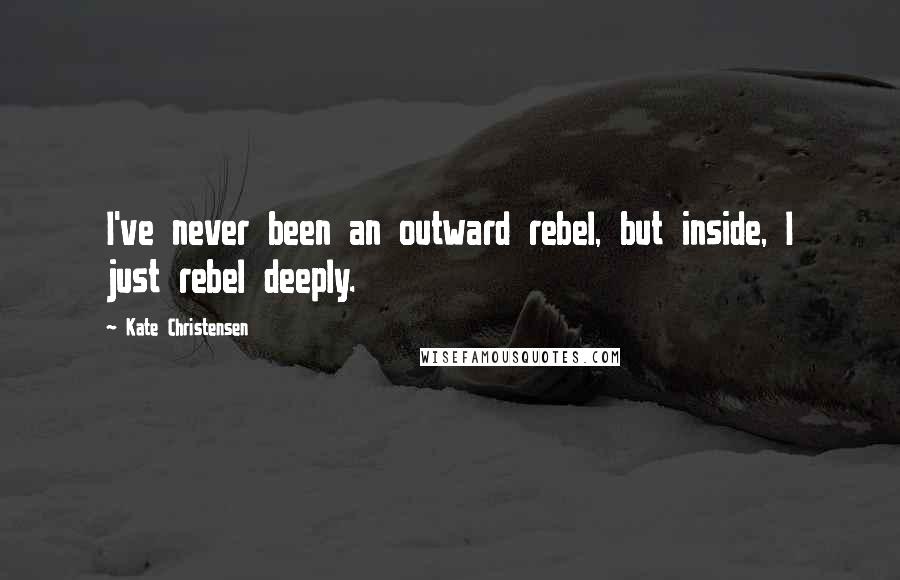 Kate Christensen Quotes: I've never been an outward rebel, but inside, I just rebel deeply.