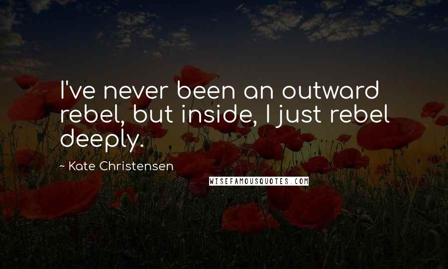 Kate Christensen Quotes: I've never been an outward rebel, but inside, I just rebel deeply.