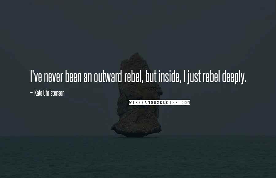 Kate Christensen Quotes: I've never been an outward rebel, but inside, I just rebel deeply.