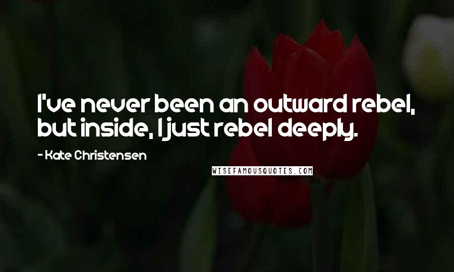 Kate Christensen Quotes: I've never been an outward rebel, but inside, I just rebel deeply.