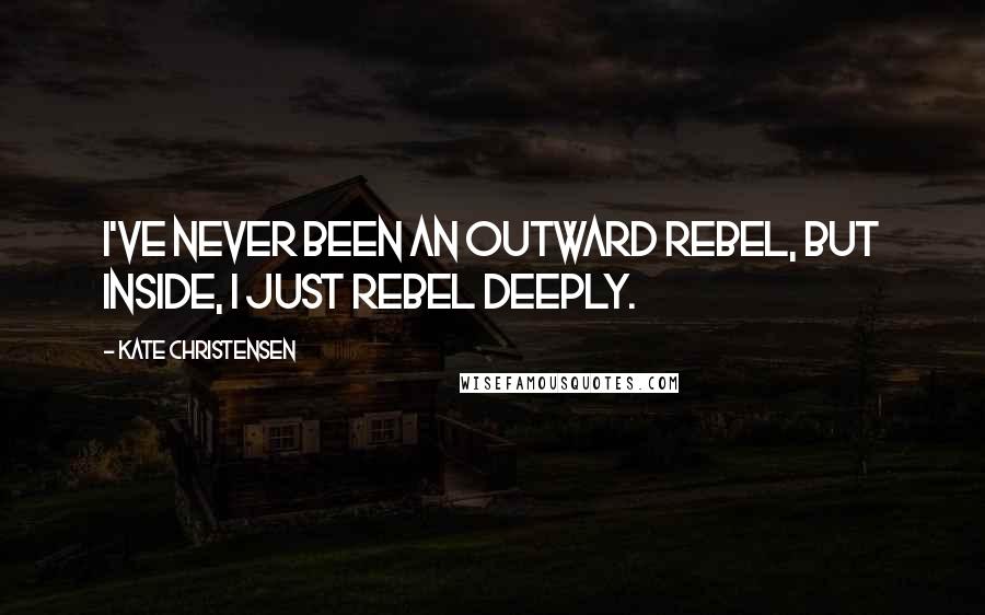 Kate Christensen Quotes: I've never been an outward rebel, but inside, I just rebel deeply.