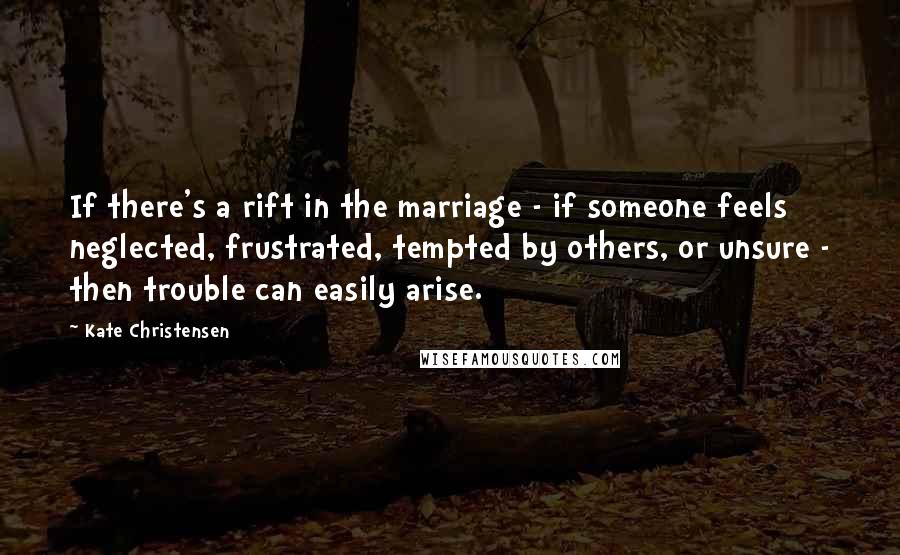 Kate Christensen Quotes: If there's a rift in the marriage - if someone feels neglected, frustrated, tempted by others, or unsure - then trouble can easily arise.