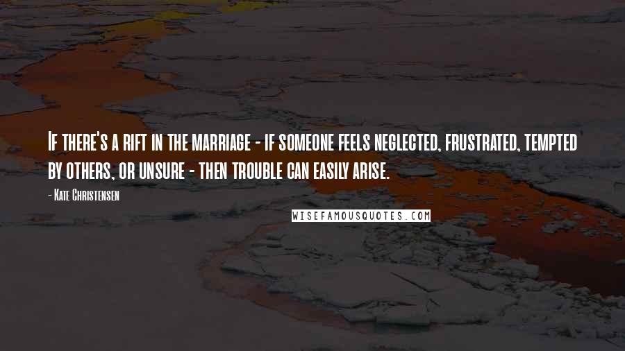 Kate Christensen Quotes: If there's a rift in the marriage - if someone feels neglected, frustrated, tempted by others, or unsure - then trouble can easily arise.