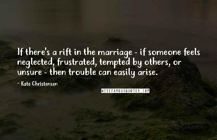 Kate Christensen Quotes: If there's a rift in the marriage - if someone feels neglected, frustrated, tempted by others, or unsure - then trouble can easily arise.