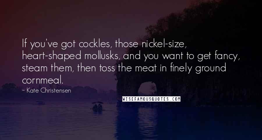 Kate Christensen Quotes: If you've got cockles, those nickel-size, heart-shaped mollusks, and you want to get fancy, steam them, then toss the meat in finely ground cornmeal.