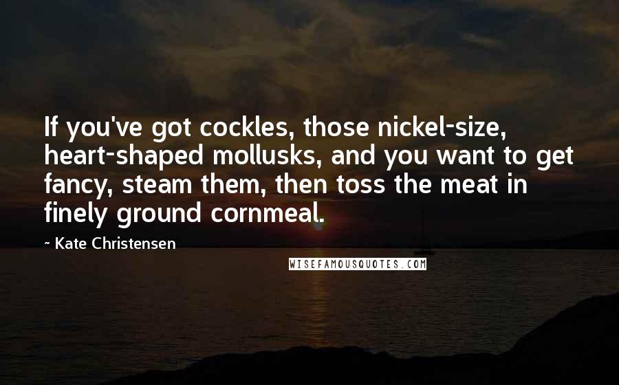 Kate Christensen Quotes: If you've got cockles, those nickel-size, heart-shaped mollusks, and you want to get fancy, steam them, then toss the meat in finely ground cornmeal.