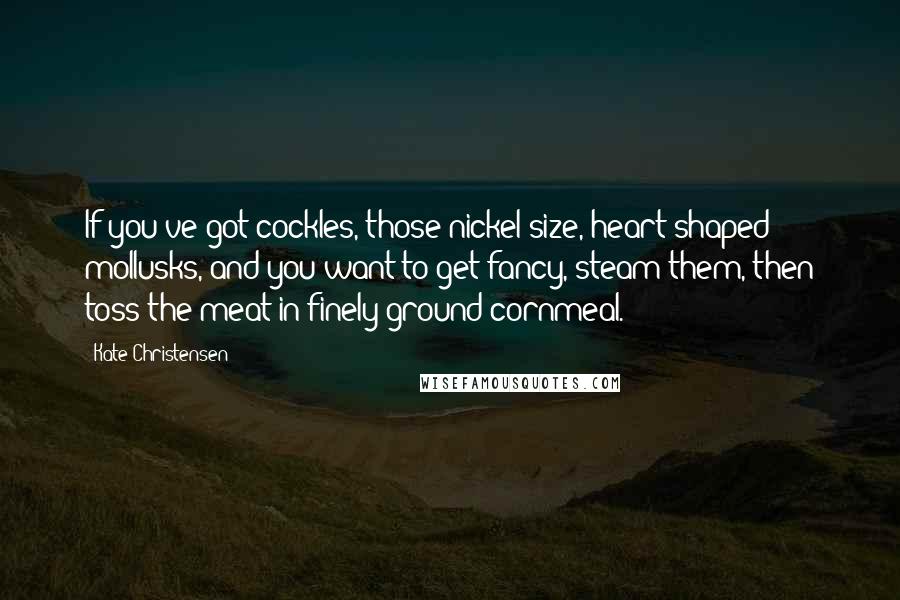 Kate Christensen Quotes: If you've got cockles, those nickel-size, heart-shaped mollusks, and you want to get fancy, steam them, then toss the meat in finely ground cornmeal.