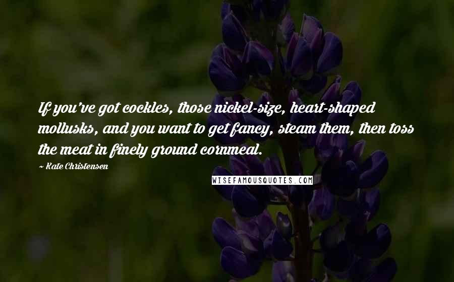 Kate Christensen Quotes: If you've got cockles, those nickel-size, heart-shaped mollusks, and you want to get fancy, steam them, then toss the meat in finely ground cornmeal.