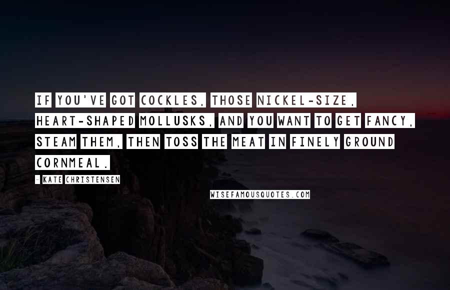 Kate Christensen Quotes: If you've got cockles, those nickel-size, heart-shaped mollusks, and you want to get fancy, steam them, then toss the meat in finely ground cornmeal.