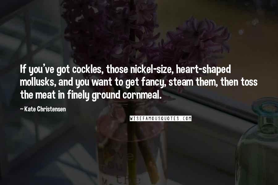 Kate Christensen Quotes: If you've got cockles, those nickel-size, heart-shaped mollusks, and you want to get fancy, steam them, then toss the meat in finely ground cornmeal.