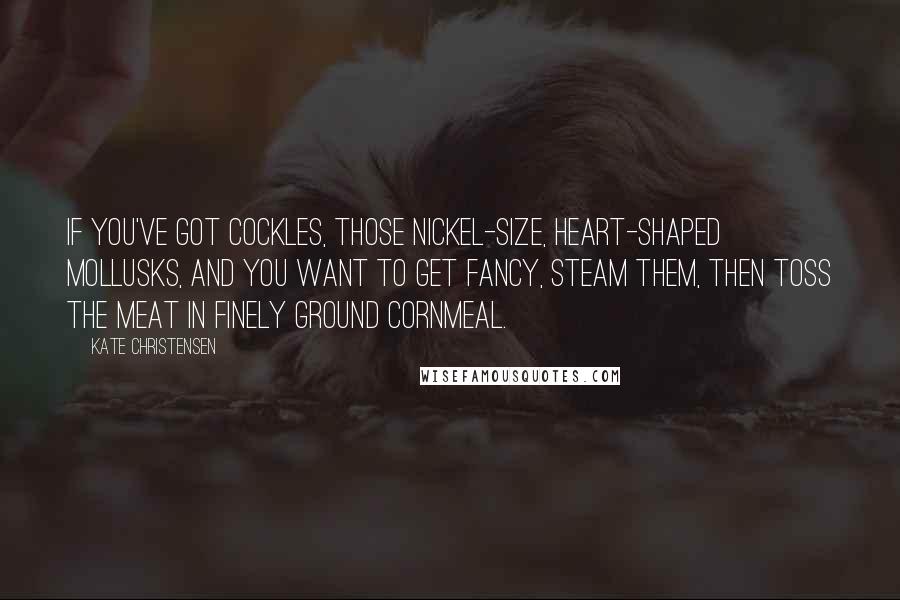 Kate Christensen Quotes: If you've got cockles, those nickel-size, heart-shaped mollusks, and you want to get fancy, steam them, then toss the meat in finely ground cornmeal.