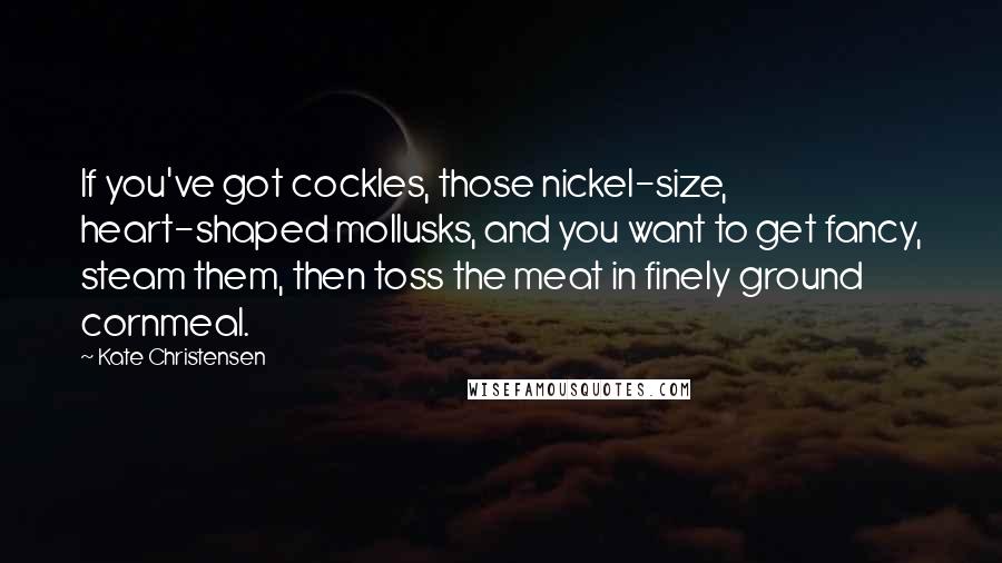 Kate Christensen Quotes: If you've got cockles, those nickel-size, heart-shaped mollusks, and you want to get fancy, steam them, then toss the meat in finely ground cornmeal.