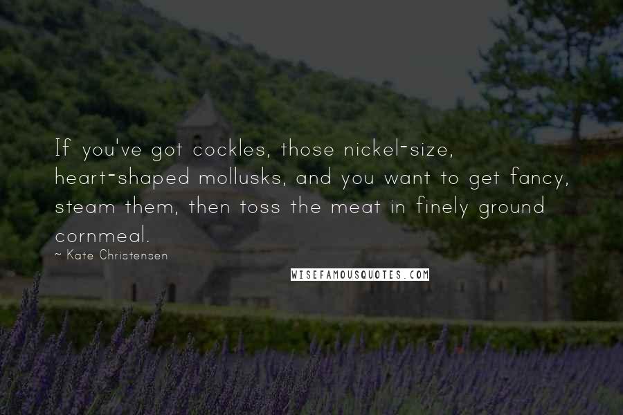 Kate Christensen Quotes: If you've got cockles, those nickel-size, heart-shaped mollusks, and you want to get fancy, steam them, then toss the meat in finely ground cornmeal.