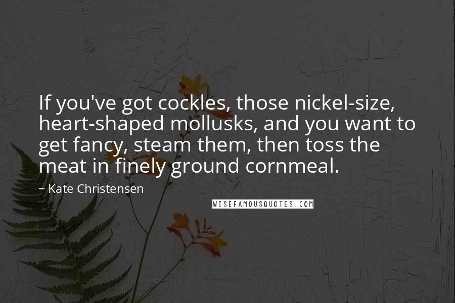 Kate Christensen Quotes: If you've got cockles, those nickel-size, heart-shaped mollusks, and you want to get fancy, steam them, then toss the meat in finely ground cornmeal.