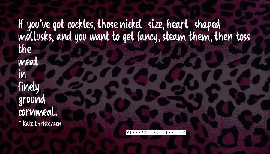 Kate Christensen Quotes: If you've got cockles, those nickel-size, heart-shaped mollusks, and you want to get fancy, steam them, then toss the meat in finely ground cornmeal.