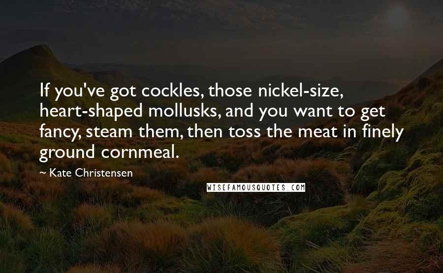 Kate Christensen Quotes: If you've got cockles, those nickel-size, heart-shaped mollusks, and you want to get fancy, steam them, then toss the meat in finely ground cornmeal.