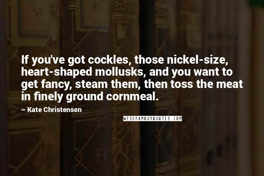 Kate Christensen Quotes: If you've got cockles, those nickel-size, heart-shaped mollusks, and you want to get fancy, steam them, then toss the meat in finely ground cornmeal.