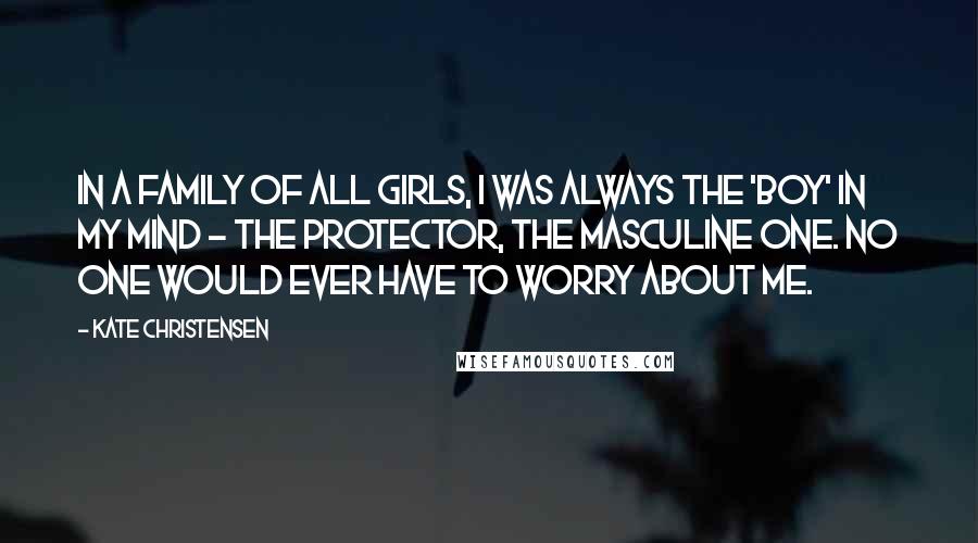 Kate Christensen Quotes: In a family of all girls, I was always the 'boy' in my mind - the protector, the masculine one. No one would ever have to worry about me.