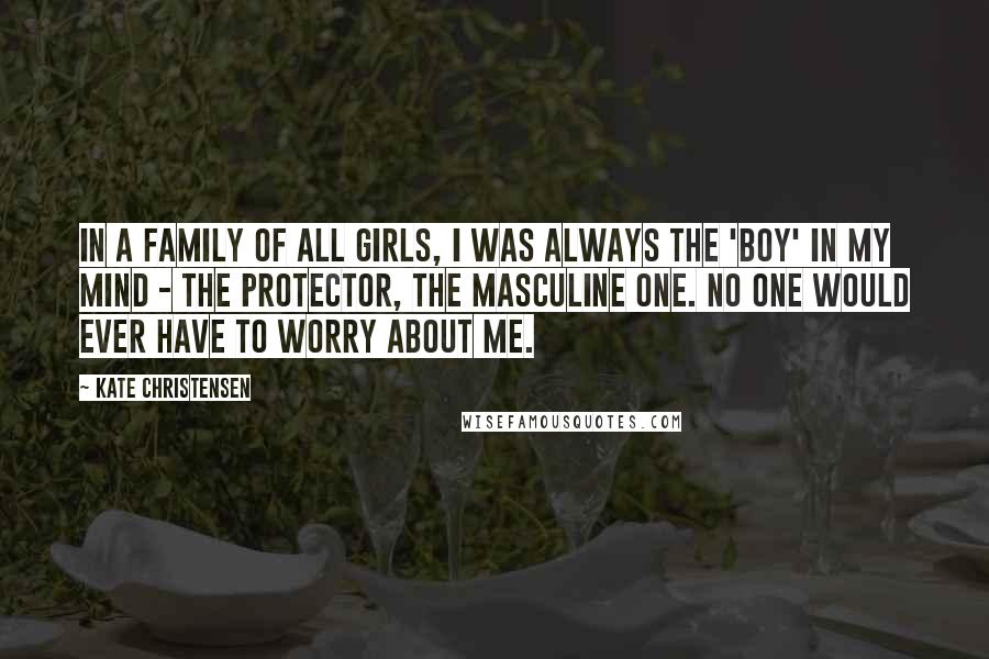 Kate Christensen Quotes: In a family of all girls, I was always the 'boy' in my mind - the protector, the masculine one. No one would ever have to worry about me.