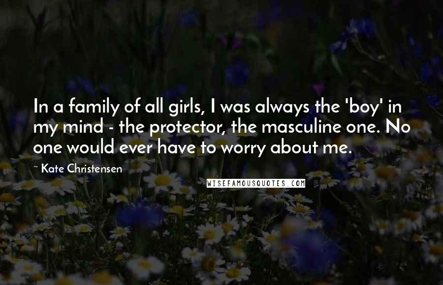 Kate Christensen Quotes: In a family of all girls, I was always the 'boy' in my mind - the protector, the masculine one. No one would ever have to worry about me.