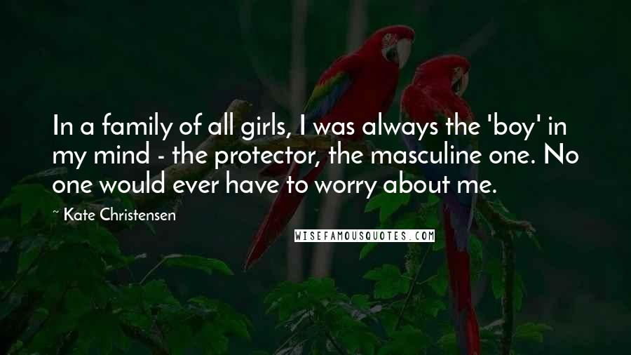 Kate Christensen Quotes: In a family of all girls, I was always the 'boy' in my mind - the protector, the masculine one. No one would ever have to worry about me.