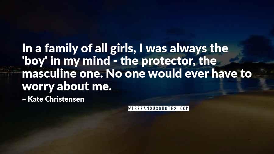 Kate Christensen Quotes: In a family of all girls, I was always the 'boy' in my mind - the protector, the masculine one. No one would ever have to worry about me.