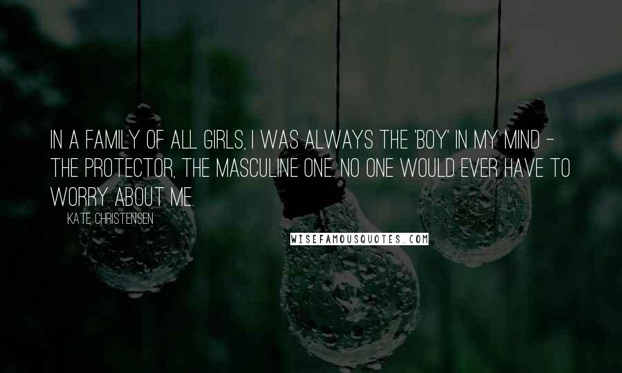 Kate Christensen Quotes: In a family of all girls, I was always the 'boy' in my mind - the protector, the masculine one. No one would ever have to worry about me.