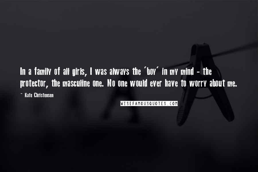 Kate Christensen Quotes: In a family of all girls, I was always the 'boy' in my mind - the protector, the masculine one. No one would ever have to worry about me.