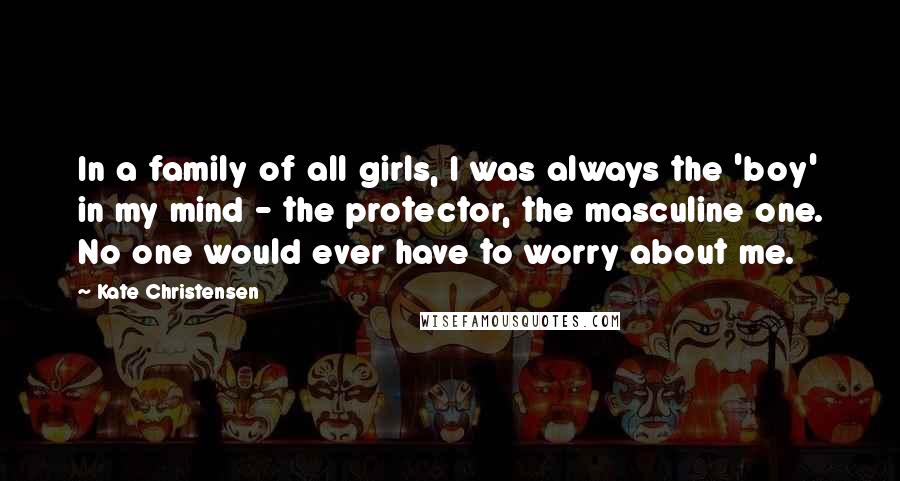 Kate Christensen Quotes: In a family of all girls, I was always the 'boy' in my mind - the protector, the masculine one. No one would ever have to worry about me.